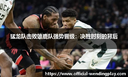 猛龙队击败雄鹿队强势晋级：决胜时刻的背后