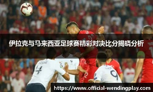 伊拉克与马来西亚足球赛精彩对决比分揭晓分析