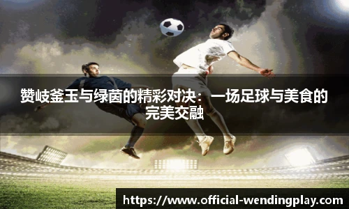 赞岐釜玉与绿茵的精彩对决：一场足球与美食的完美交融